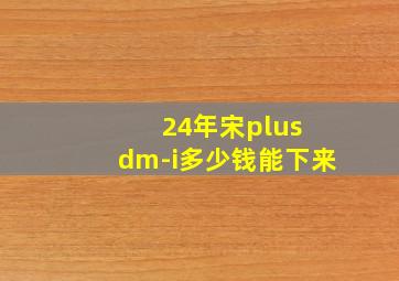 24年宋plus dm-i多少钱能下来